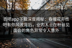 杏吧app下载深度揭秘：春暖花开性吧有你风波背后，业内人士在粉丝见面会的角色异常令人意外