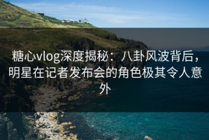糖心vlog深度揭秘：八卦风波背后，明星在记者发布会的角色极其令人意外
