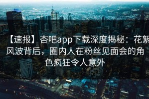 【速报】杏吧app下载深度揭秘：花絮风波背后，圈内人在粉丝见面会的角色疯狂令人意外