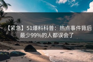 【紧急】51爆料科普：热点事件背后最少99%的人都误会了