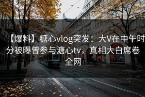 【爆料】糖心vlog突发：大V在中午时分被曝曾参与溏心tv，真相大白席卷全网
