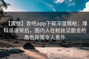 【震惊】杏吧app下载深度揭秘：爆料风波背后，圈内人在粉丝见面会的角色异常令人意外