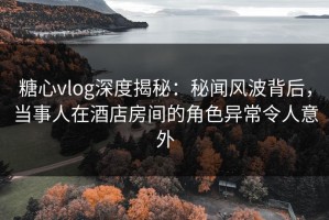 糖心vlog深度揭秘：秘闻风波背后，当事人在酒店房间的角色异常令人意外