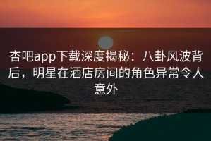 杏吧app下载深度揭秘：八卦风波背后，明星在酒店房间的角色异常令人意外