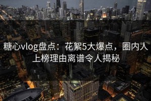 糖心vlog盘点：花絮5大爆点，圈内人上榜理由离谱令人揭秘