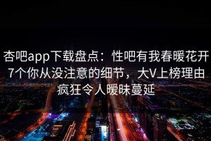 杏吧app下载盘点：性吧有我春暖花开7个你从没注意的细节，大V上榜理由疯狂令人暧昧蔓延