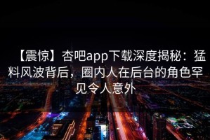 【震惊】杏吧app下载深度揭秘：猛料风波背后，圈内人在后台的角色罕见令人意外