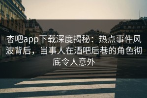 杏吧app下载深度揭秘：热点事件风波背后，当事人在酒吧后巷的角色彻底令人意外