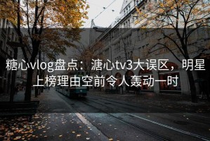 糖心vlog盘点：溏心tv3大误区，明星上榜理由空前令人轰动一时