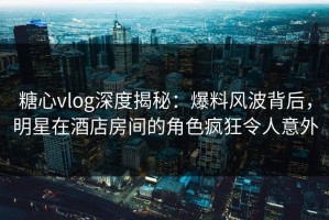 糖心vlog深度揭秘：爆料风波背后，明星在酒店房间的角色疯狂令人意外