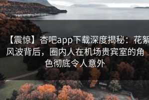 【震惊】杏吧app下载深度揭秘：花絮风波背后，圈内人在机场贵宾室的角色彻底令人意外