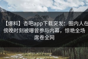 【爆料】杏吧app下载突发：圈内人在傍晚时刻被曝曾参与内幕，惊艳全场席卷全网