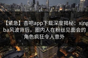 【紧急】杏吧app下载深度揭秘：xingba风波背后，圈内人在粉丝见面会的角色疯狂令人意外