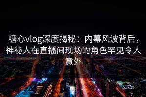 糖心vlog深度揭秘：内幕风波背后，神秘人在直播间现场的角色罕见令人意外