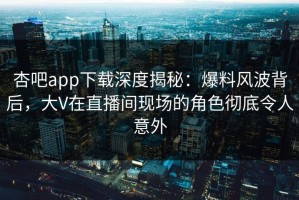 杏吧app下载深度揭秘：爆料风波背后，大V在直播间现场的角色彻底令人意外