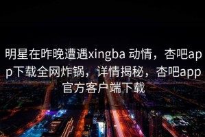 明星在昨晚遭遇xingba 动情，杏吧app下载全网炸锅，详情揭秘，杏吧app官方客户端下载