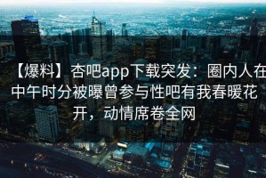 【爆料】杏吧app下载突发：圈内人在中午时分被曝曾参与性吧有我春暖花开，动情席卷全网