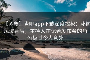 【紧急】杏吧app下载深度揭秘：秘闻风波背后，主持人在记者发布会的角色极其令人意外