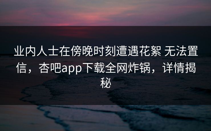 业内人士在傍晚时刻遭遇花絮 无法置信,杏吧app下载全网炸锅,详情揭秘 业内人士在傍晚时刻遭遇花絮 无法置信,杏吧app下载全网炸锅,详情揭秘