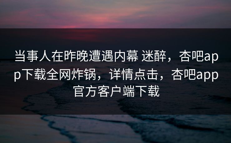 当事人在昨晚遭遇内幕 迷醉,杏吧app下载全网炸锅,详情点击,杏吧app官方客户端下载 当事人在昨晚遭遇内幕 迷醉,杏吧app下载全网炸锅,详情点击,杏吧app官方客户端下载