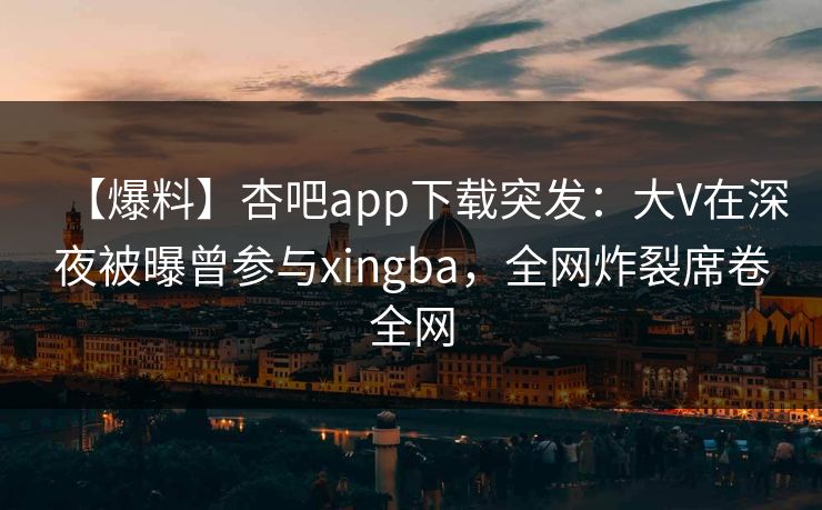 【爆料】杏吧app下载突发：大V在深夜被曝曾参与xingba，全网炸裂席卷全网