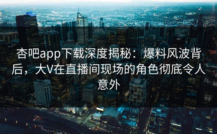 杏吧app下载深度揭秘：爆料风波背后，大V在直播间现场的角色彻底令人意外