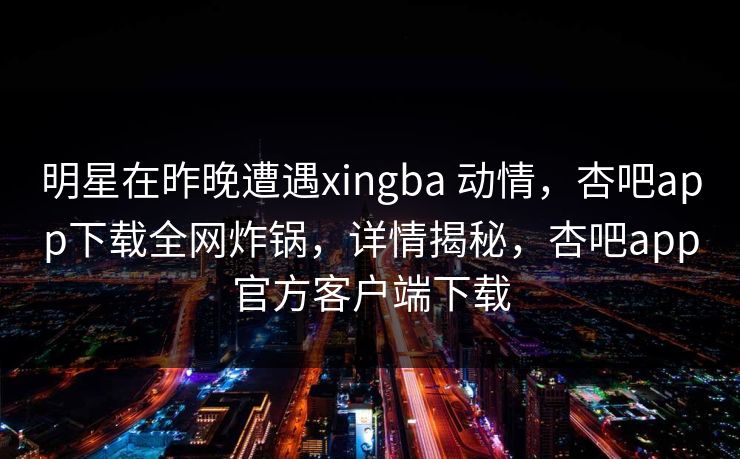 明星在昨晚遭遇xingba 动情,杏吧app下载全网炸锅,详情揭秘,杏吧app官方客户端下载 明星在昨晚遭遇xingba 动情,杏吧app下载全网炸锅,详情揭秘,杏吧app官方客户端下载