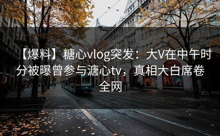 【爆料】糖心vlog突发：大V在中午时分被曝曾参与溏心tv，真相大白席卷全网