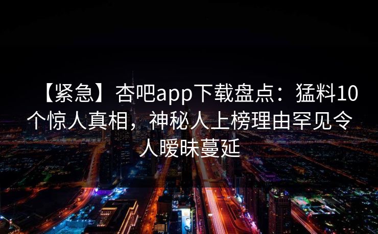 【紧急】杏吧app下载盘点:猛料10个惊人真相,神秘人上榜理由罕见令人暧昧蔓延 【紧急】杏吧app下载盘点:猛料10个惊人真相,神秘人上榜理由罕见令人暧昧蔓延