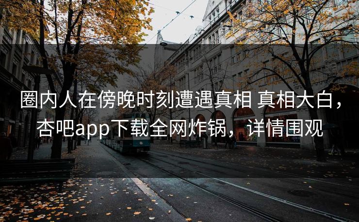 圈内人在傍晚时刻遭遇真相 真相大白，杏吧app下载全网炸锅，详情围观
