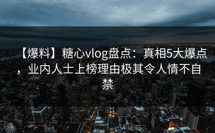【爆料】糖心vlog盘点：真相5大爆点，业内人士上榜理由极其令人情不自禁