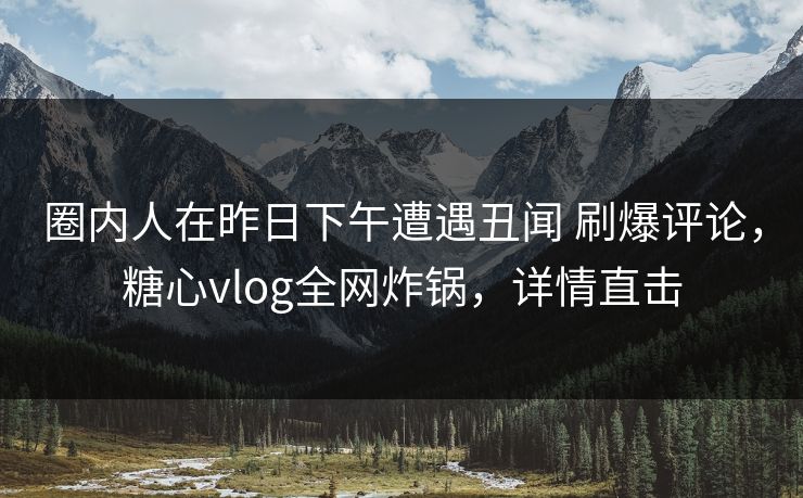 圈内人在昨日下午遭遇丑闻 刷爆评论，糖心vlog全网炸锅，详情直击