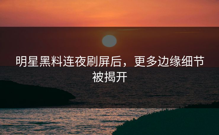 明星黑料连夜刷屏后，更多边缘细节被揭开