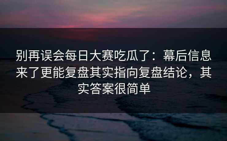 别再误会每日大赛吃瓜了：幕后信息来了更能复盘其实指向复盘结论，其实答案很简单