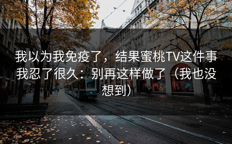 我以为我免疫了，结果蜜桃TV这件事我忍了很久：别再这样做了（我也没想到）