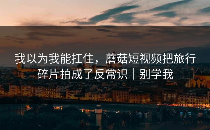 我以为我能扛住，蘑菇短视频把旅行碎片拍成了反常识｜别学我