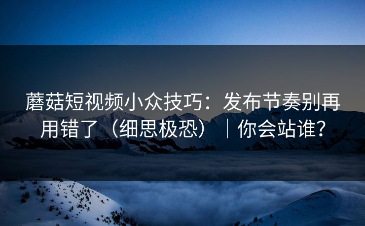 蘑菇短视频小众技巧：发布节奏别再用错了（细思极恐）｜你会站谁？