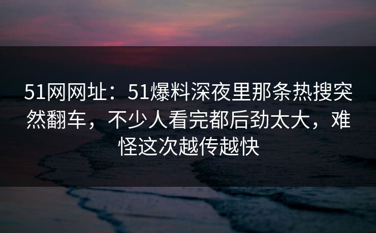 51网网址：51爆料深夜里那条热搜突然翻车，不少人看完都后劲太大，难怪这次越传越快