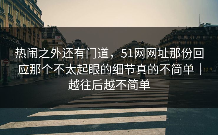 热闹之外还有门道，51网网址那份回应那个不太起眼的细节真的不简单｜越往后越不简单