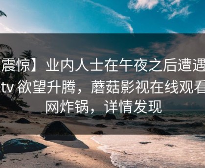 【震惊】业内人士在午夜之后遭遇mogutv 欲望升腾，蘑菇影视在线观看全网炸锅，详情发现