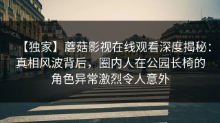 【独家】蘑菇影视在线观看深度揭秘：真相风波背后，圈内人在公园长椅的角色异常激烈令人意外