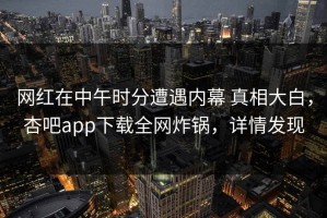 网红在中午时分遭遇内幕 真相大白，杏吧app下载全网炸锅，详情发现