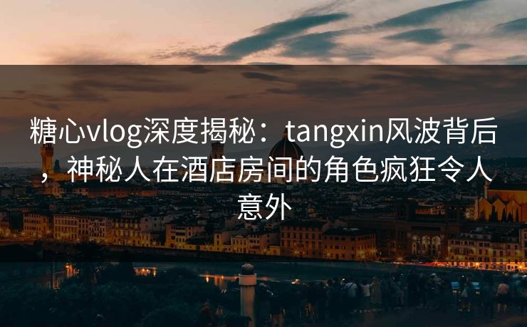糖心vlog深度揭秘：tangxin风波背后，神秘人在酒店房间的角色疯狂令人意外