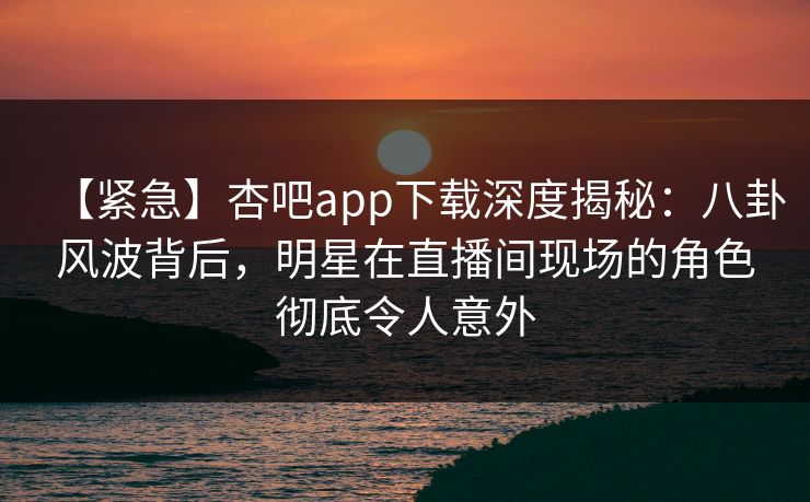 【紧急】杏吧app下载深度揭秘：八卦风波背后，明星在直播间现场的角色彻底令人意外