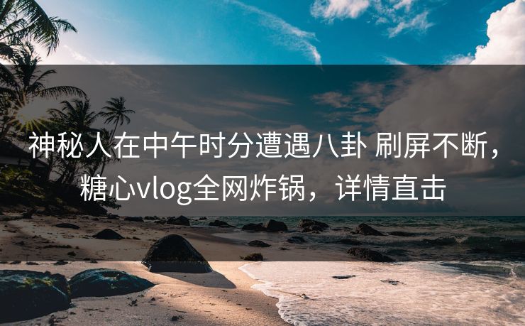 神秘人在中午时分遭遇八卦 刷屏不断，糖心vlog全网炸锅，详情直击