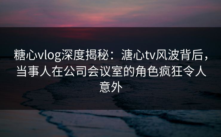 糖心vlog深度揭秘：溏心tv风波背后，当事人在公司会议室的角色疯狂令人意外