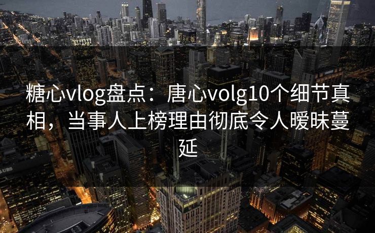 糖心vlog盘点：唐心volg10个细节真相，当事人上榜理由彻底令人暧昧蔓延