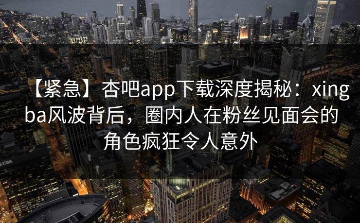 【紧急】杏吧app下载深度揭秘：xingba风波背后，圈内人在粉丝见面会的角色疯狂令人意外