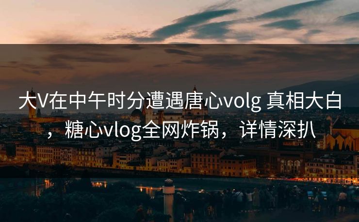 大V在中午时分遭遇唐心volg 真相大白，糖心vlog全网炸锅，详情深扒