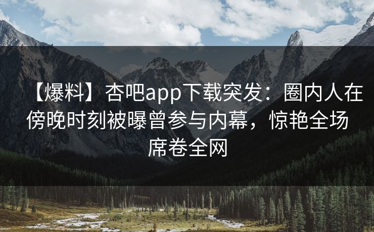 【爆料】杏吧app下载突发：圈内人在傍晚时刻被曝曾参与内幕，惊艳全场席卷全网